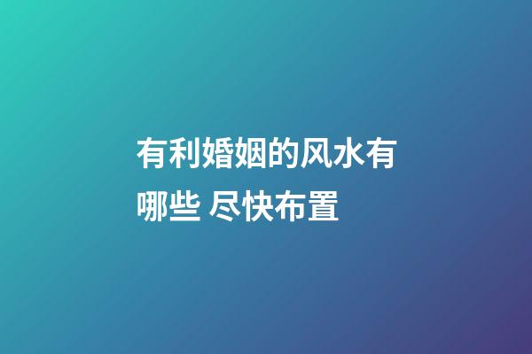 有利婚姻的风水有哪些 尽快布置